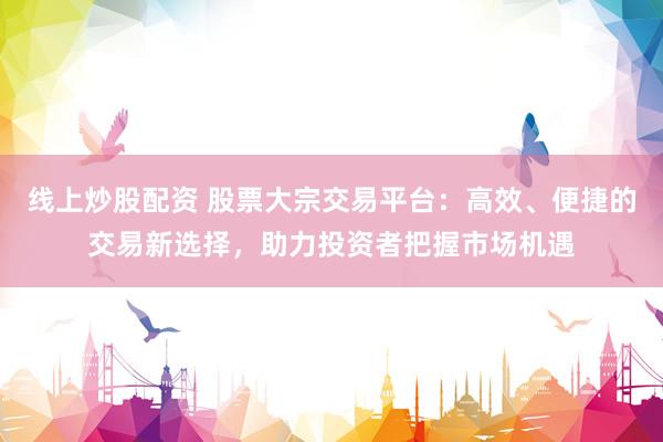 线上炒股配资 股票大宗交易平台：高效、便捷的交易新选择，助力投资者把握市场机遇
