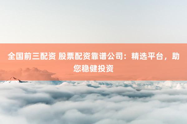 全国前三配资 股票配资靠谱公司：精选平台，助您稳健投资