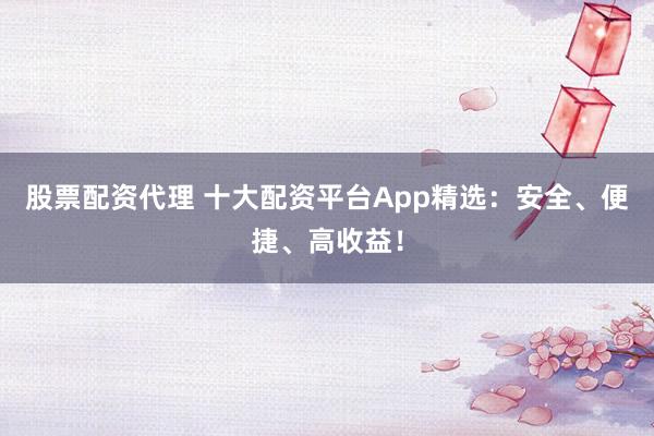 股票配资代理 十大配资平台App精选：安全、便捷、高收益！