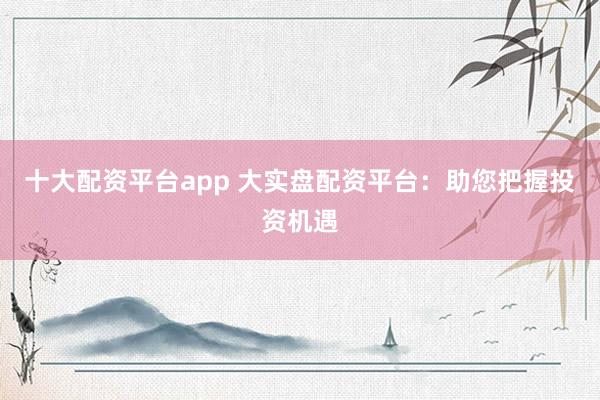 十大配资平台app 大实盘配资平台：助您把握投资机遇