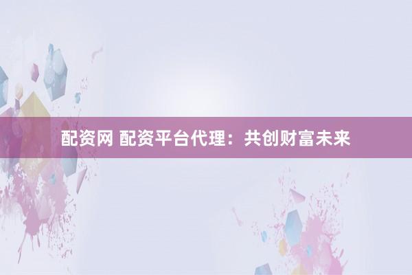 配资网 配资平台代理：共创财富未来
