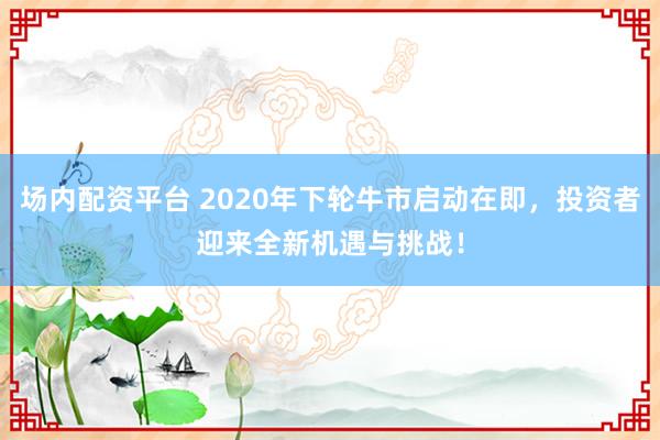场内配资平台 2020年下轮牛市启动在即，投资者迎来全新机遇与挑战！
