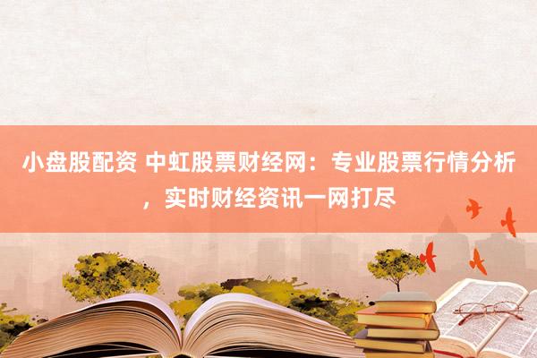小盘股配资 中虹股票财经网：专业股票行情分析，实时财经资讯一网打尽