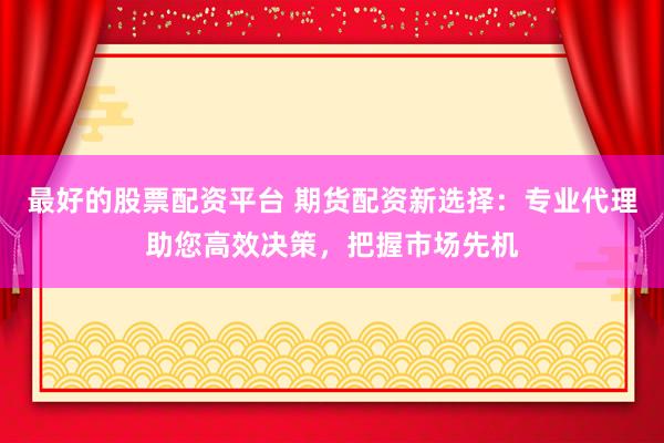 最好的股票配资平台 期货配资新选择：专业代理助您高效决策，把握市场先机