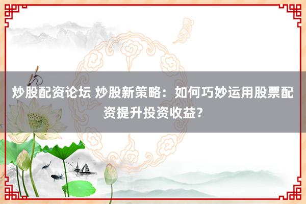 炒股配资论坛 炒股新策略：如何巧妙运用股票配资提升投资收益？