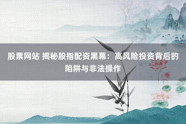 股票网站 揭秘股指配资黑幕：高风险投资背后的陷阱与非法操作