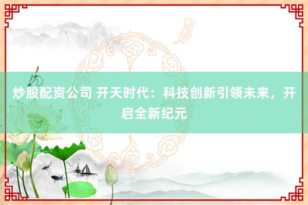炒股配资公司 开天时代：科技创新引领未来，开启全新纪元