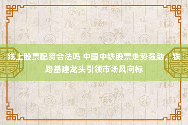 线上股票配资合法吗 中国中铁股票走势强劲，铁路基建龙头引领市场风向标