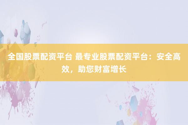 全国股票配资平台 最专业股票配资平台：安全高效，助您财富增长