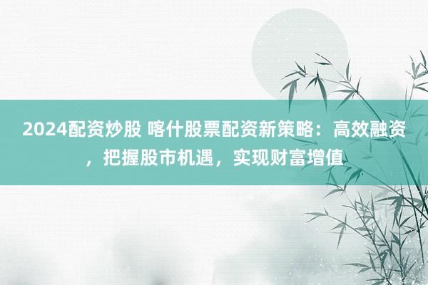 2024配资炒股 喀什股票配资新策略：高效融资，把握股市机遇，实现财富增值