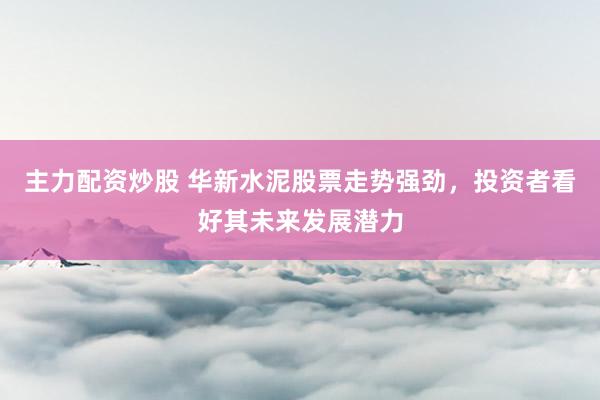 主力配资炒股 华新水泥股票走势强劲，投资者看好其未来发展潜力