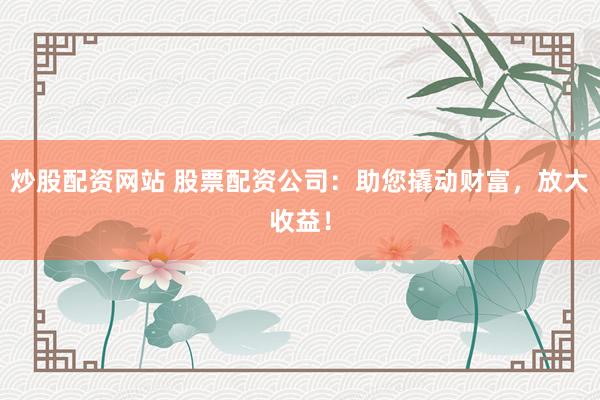 炒股配资网站 股票配资公司:助您撬动财富,放大收益!