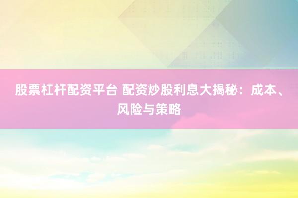 股票杠杆配资平台 配资炒股利息大揭秘：成本、风险与策略