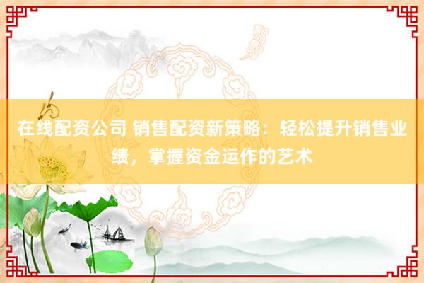在线配资公司 销售配资新策略：轻松提升销售业绩，掌握资金运作的艺术