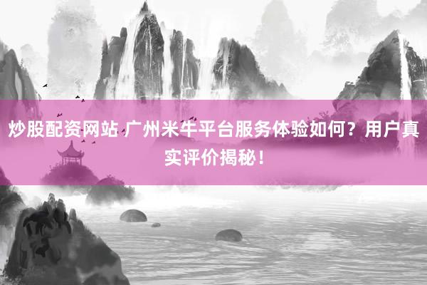 炒股配资网站 广州米牛平台服务体验如何？用户真实评价揭秘！