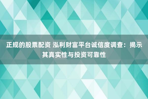 正规的股票配资 泓利财富平台诚信度调查：揭示其真实性与投资可靠性