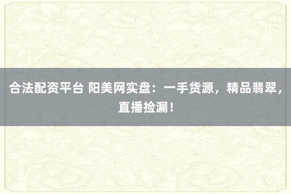 合法配资平台 阳美网实盘：一手货源，精品翡翠，直播捡漏！