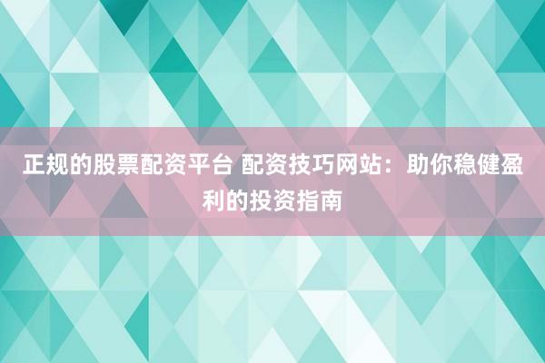 正规的股票配资平台 配资技巧网站：助你稳健盈利的投资指南