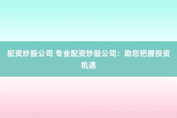 配资炒股公司 专业配资炒股公司：助您把握投资机遇