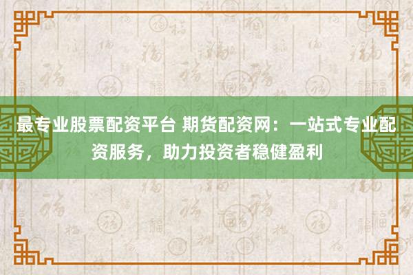 最专业股票配资平台 期货配资网：一站式专业配资服务，助力投资者稳健盈利