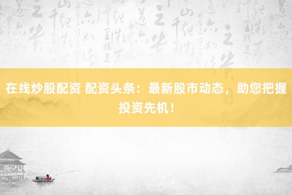 在线炒股配资 配资头条：最新股市动态，助您把握投资先机！