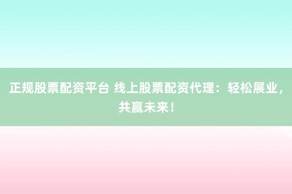 正规股票配资平台 线上股票配资代理：轻松展业，共赢未来！