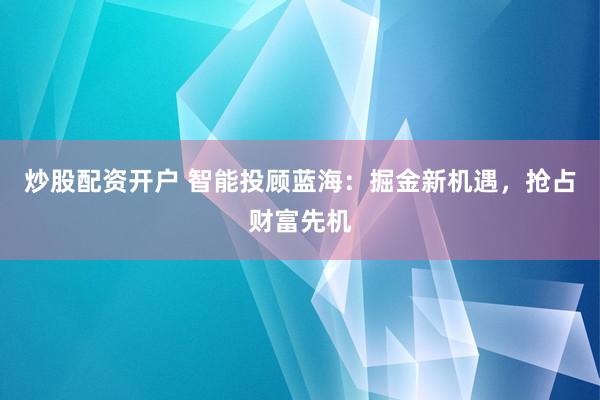 炒股配资开户 智能投顾蓝海：掘金新机遇，抢占财富先机