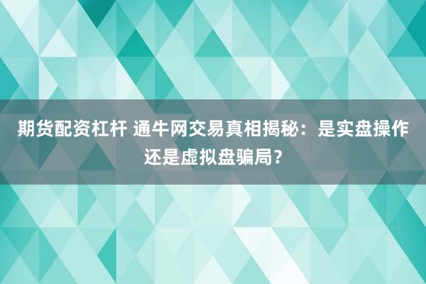 期货配资杠杆 通牛网交易真相揭秘：是实盘操作还是虚拟盘骗局？