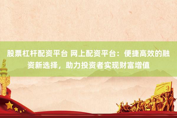 股票杠杆配资平台 网上配资平台:便捷高效的融资新选择,助力投资者实现财富增值
