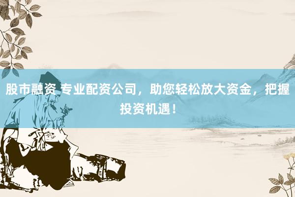 股市融资 专业配资公司,助您轻松放大资金,把握投资机遇!