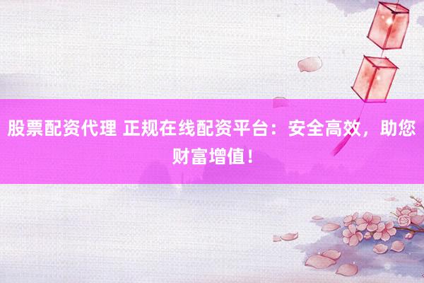 股票配资代理 正规在线配资平台:安全高效,助您财富增值!
