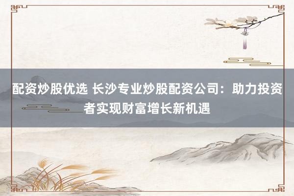 配资炒股优选 长沙专业炒股配资公司：助力投资者实现财富增长新机遇