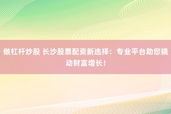 做杠杆炒股 长沙股票配资新选择：专业平台助您撬动财富增长！