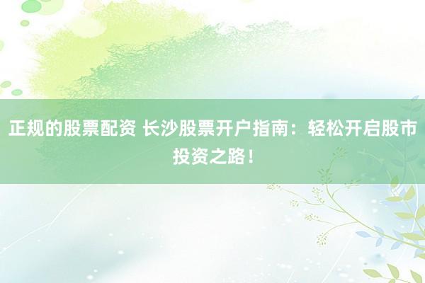 正规的股票配资 长沙股票开户指南：轻松开启股市投资之路！
