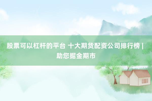 股票可以杠杆的平台 十大期货配资公司排行榜 | 助您掘金期市