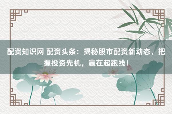 配资知识网 配资头条：揭秘股市配资新动态，把握投资先机，赢在起跑线！