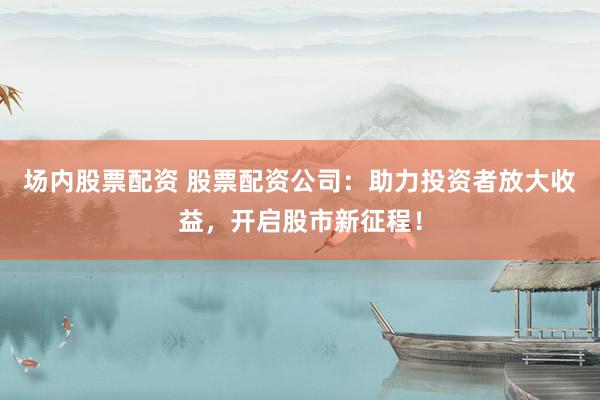 场内股票配资 股票配资公司：助力投资者放大收益，开启股市新征程！