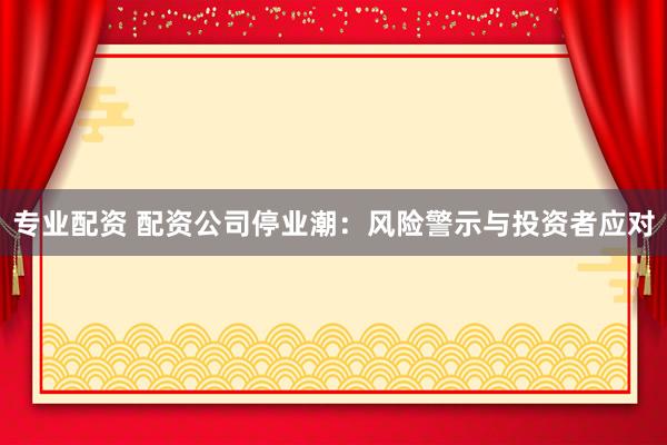 专业配资 配资公司停业潮：风险警示与投资者应对