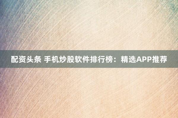 配资头条 手机炒股软件排行榜：精选APP推荐