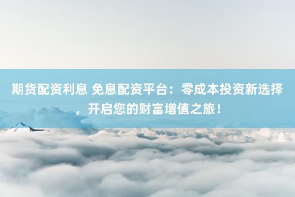 期货配资利息 免息配资平台：零成本投资新选择，开启您的财富增值之旅！