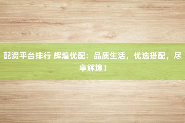 配资平台排行 辉煌优配：品质生活，优选搭配，尽享辉煌！