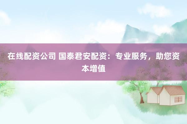 在线配资公司 国泰君安配资：专业服务，助您资本增值