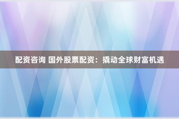 配资咨询 国外股票配资：撬动全球财富机遇