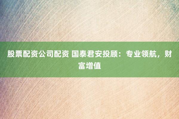 股票配资公司配资 国泰君安投顾：专业领航，财富增值