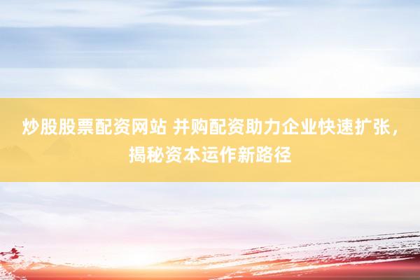 炒股股票配资网站 并购配资助力企业快速扩张，揭秘资本运作新路径