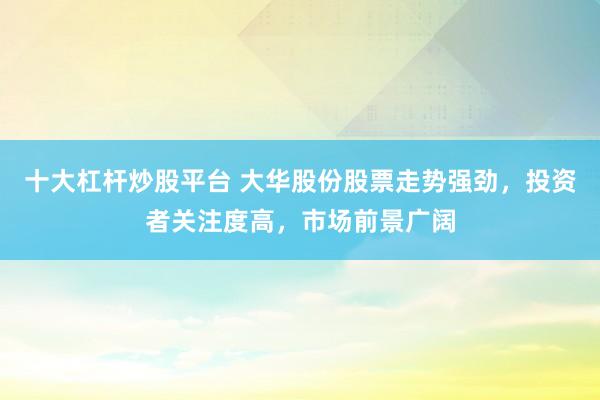 十大杠杆炒股平台 大华股份股票走势强劲，投资者关注度高，市场前景广阔