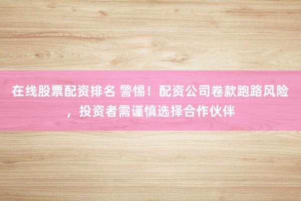 在线股票配资排名 警惕！配资公司卷款跑路风险，投资者需谨慎选择合作伙伴