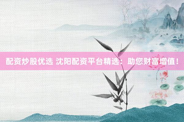 配资炒股优选 沈阳配资平台精选:助您财富增值!