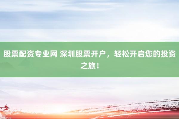 股票配资专业网 深圳股票开户，轻松开启您的投资之旅！
