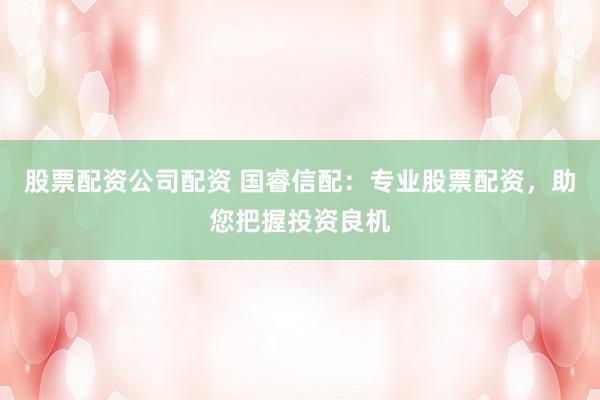 股票配资公司配资 国睿信配：专业股票配资，助您把握投资良机